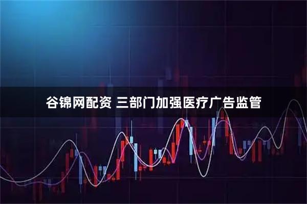 谷锦网配资 三部门加强医疗广告监管
