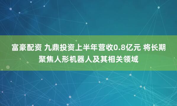 富豪配资 九鼎投资上半年营收0.8亿元 将长期聚焦人形机器人及其相关领域