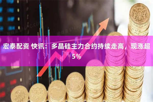 宏泰配资 快讯：多晶硅主力合约持续走高，现涨超5%