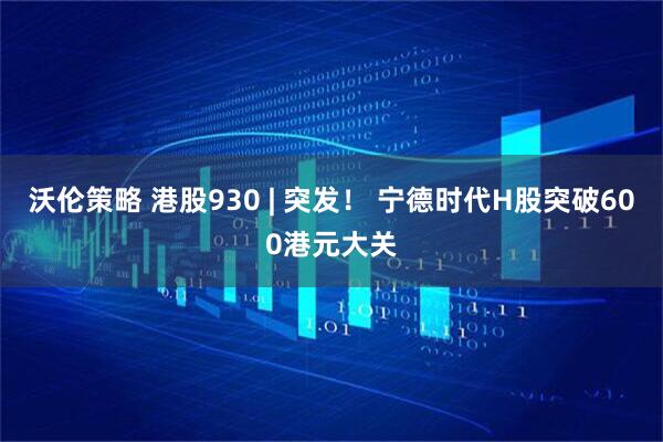 沃伦策略 港股930 | 突发！ 宁德时代H股突破600港元大关