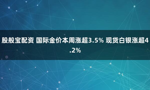 股般宝配资 国际金价本周涨超3.5% 现货白银涨超4.2%