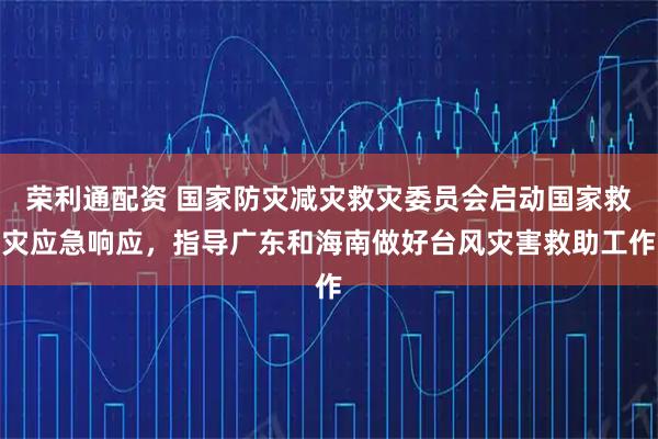 荣利通配资 国家防灾减灾救灾委员会启动国家救灾应急响应，指导广东和海南做好台风灾害救助工作