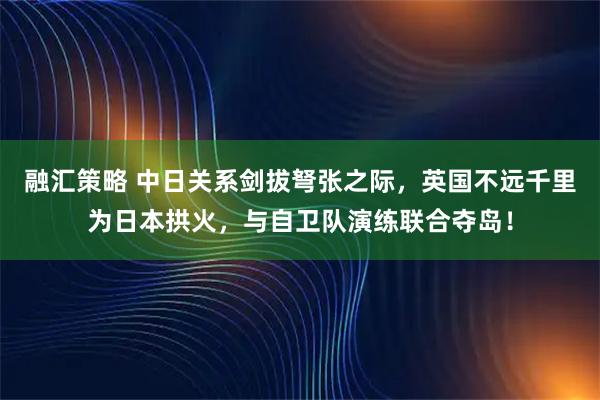 融汇策略 中日关系剑拔弩张之际，英国不远千里为日本拱火，与自卫队演练联合夺岛！