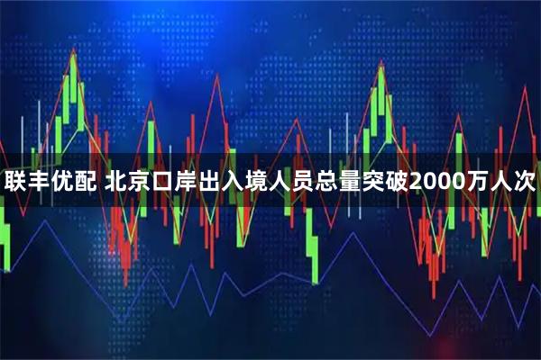 联丰优配 北京口岸出入境人员总量突破2000万人次