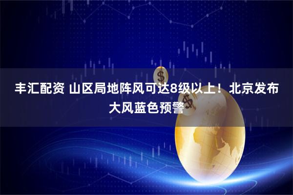 丰汇配资 山区局地阵风可达8级以上！北京发布大风蓝色预警