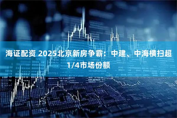 海证配资 2025北京新房争霸：中建、中海横扫超1/4市场份额