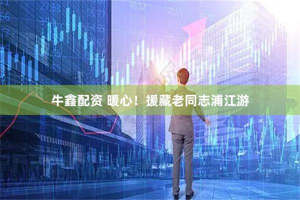 牛鑫配资 暖心！援藏老同志浦江游