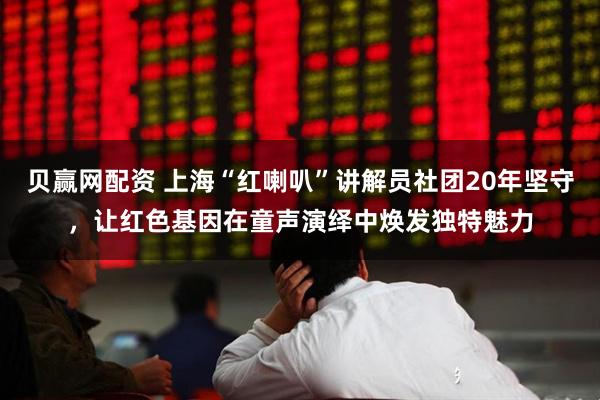 贝赢网配资 上海“红喇叭”讲解员社团20年坚守，让红色基因在童声演绎中焕发独特魅力
